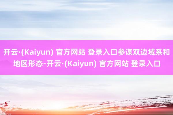开云·(Kaiyun) 官方网站 登录入口参谋双边域系和地区形态-开云·(Kaiyun) 官方网站 登录入口