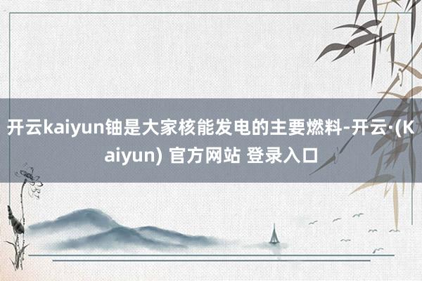 开云kaiyun铀是大家核能发电的主要燃料-开云·(Kaiyun) 官方网站 登录入口
