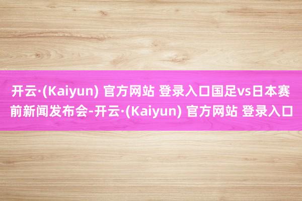 开云·(Kaiyun) 官方网站 登录入口国足vs日本赛前新闻发布会-开云·(Kaiyun) 官方网站 登录入口
