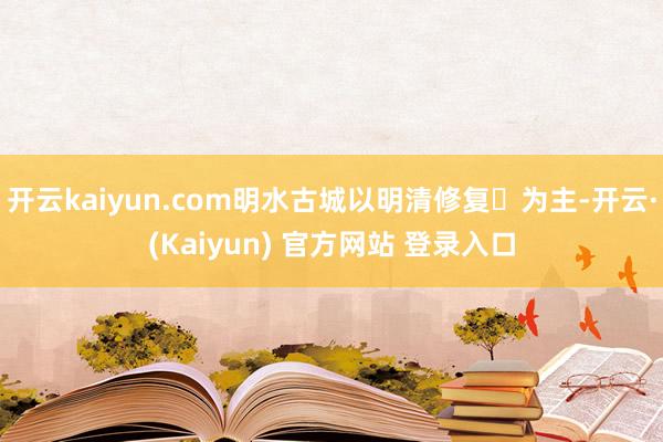 开云kaiyun.com明水古城以明清修复️为主-开云·(Kaiyun) 官方网站 登录入口