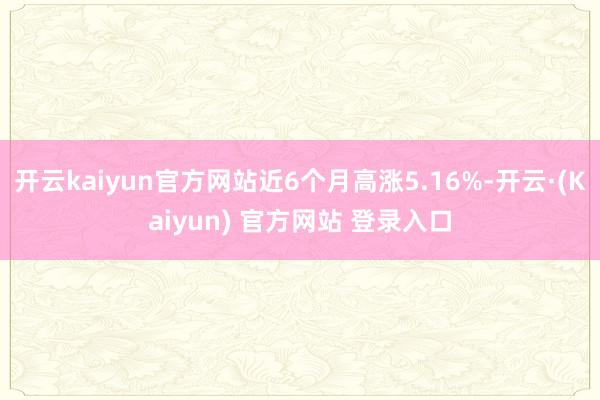开云kaiyun官方网站近6个月高涨5.16%-开云·(Kaiyun) 官方网站 登录入口