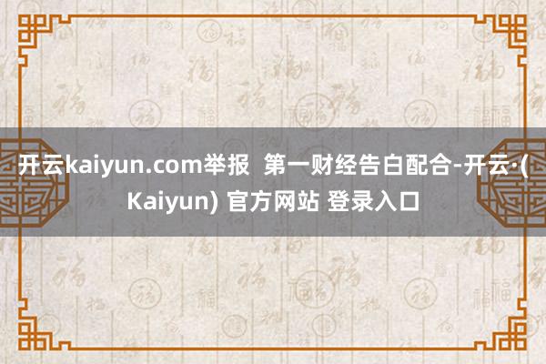 开云kaiyun.com举报 第一财经告白配合-开云·(Kaiyun) 官方网站 登录入口
