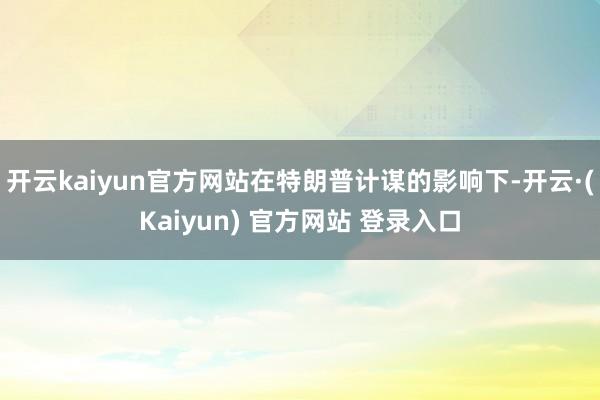 开云kaiyun官方网站在特朗普计谋的影响下-开云·(Kaiyun) 官方网站 登录入口