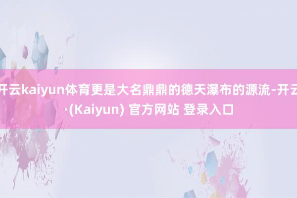 开云kaiyun体育更是大名鼎鼎的德天瀑布的源流-开云·(Kaiyun) 官方网站 登录入口