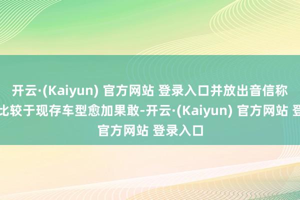 开云·(Kaiyun) 官方网站 登录入口并放出音信称:该车比较于现存车型愈加果敢-开云·(Kaiyun) 官方网站 登录入口