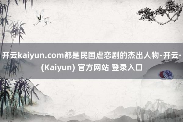 开云kaiyun.com都是民国虐恋剧的杰出人物-开云·(Kaiyun) 官方网站 登录入口