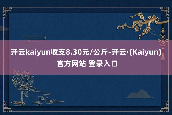 开云kaiyun收支8.30元/公斤-开云·(Kaiyun) 官方网站 登录入口