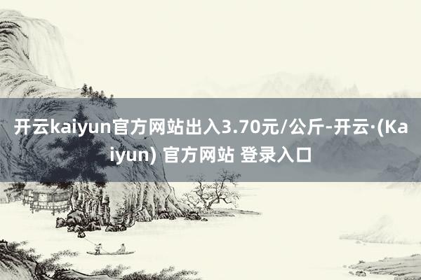 开云kaiyun官方网站出入3.70元/公斤-开云·(Kaiyun) 官方网站 登录入口