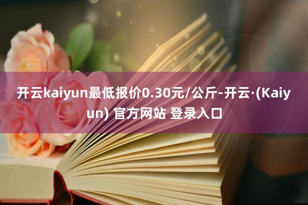 开云kaiyun最低报价0.30元/公斤-开云·(Kaiyun) 官方网站 登录入口