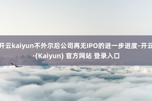 开云kaiyun不外尔后公司再无IPO的进一步进度-开云·(Kaiyun) 官方网站 登录入口
