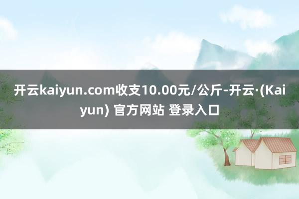 开云kaiyun.com收支10.00元/公斤-开云·(Kaiyun) 官方网站 登录入口
