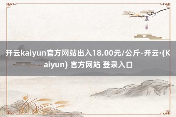 开云kaiyun官方网站出入18.00元/公斤-开云·(Kaiyun) 官方网站 登录入口