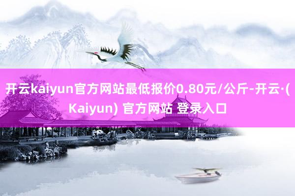 开云kaiyun官方网站最低报价0.80元/公斤-开云·(Kaiyun) 官方网站 登录入口