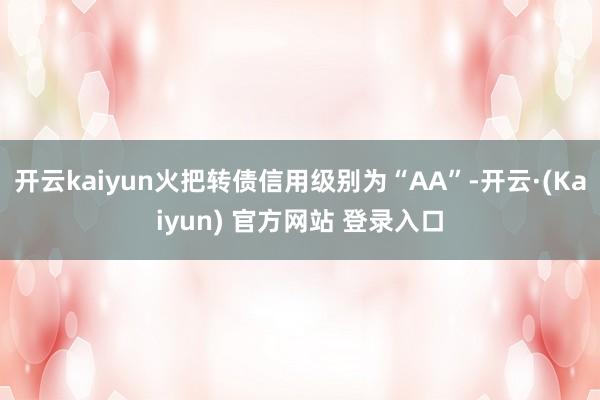 开云kaiyun火把转债信用级别为“AA”-开云·(Kaiyun) 官方网站 登录入口