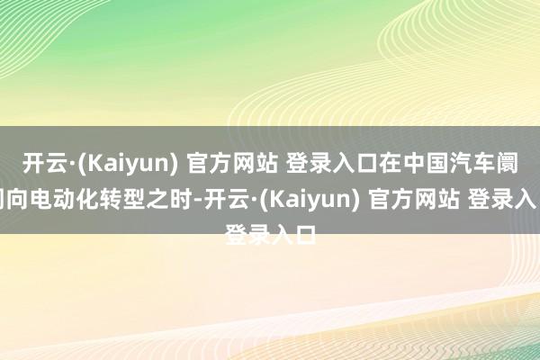 开云·(Kaiyun) 官方网站 登录入口在中国汽车阛阓向电动化转型之时-开云·(Kaiyun) 官方网站 登录入口