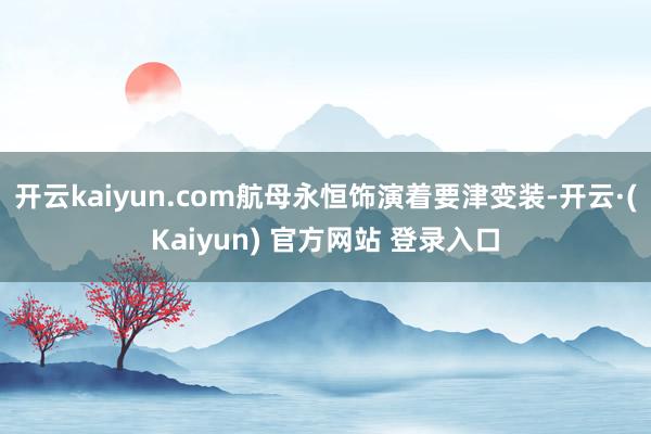 开云kaiyun.com航母永恒饰演着要津变装-开云·(Kaiyun) 官方网站 登录入口