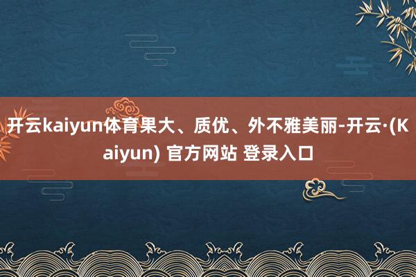 开云kaiyun体育果大、质优、外不雅美丽-开云·(Kaiyun) 官方网站 登录入口