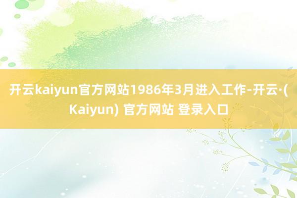 开云kaiyun官方网站1986年3月进入工作-开云·(Kaiyun) 官方网站 登录入口