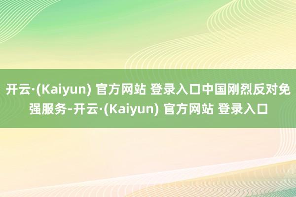 开云·(Kaiyun) 官方网站 登录入口中国刚烈反对免强服务-开云·(Kaiyun) 官方网站 登录入口