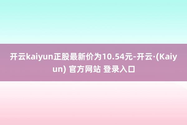 开云kaiyun正股最新价为10.54元-开云·(Kaiyun) 官方网站 登录入口