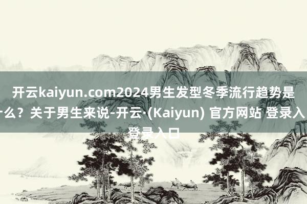 开云kaiyun.com2024男生发型冬季流行趋势是什么?关于男生来说-开云·(Kaiyun) 官方网站 登录入口