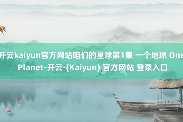 开云kaiyun官方网站咱们的星球第1集 一个地球 One Planet-开云·(Kaiyun) 官方网站 登录入口