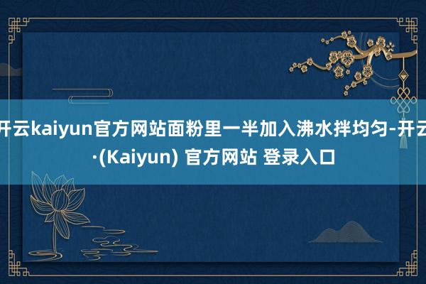 开云kaiyun官方网站面粉里一半加入沸水拌均匀-开云·(Kaiyun) 官方网站 登录入口