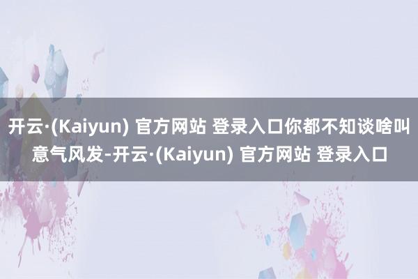 开云·(Kaiyun) 官方网站 登录入口你都不知谈啥叫意气风发-开云·(Kaiyun) 官方网站 登录入口
