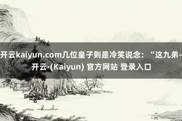 开云kaiyun.com几位皇子则是冷笑说念:“这九弟-开云·(Kaiyun) 官方网站 登录入口