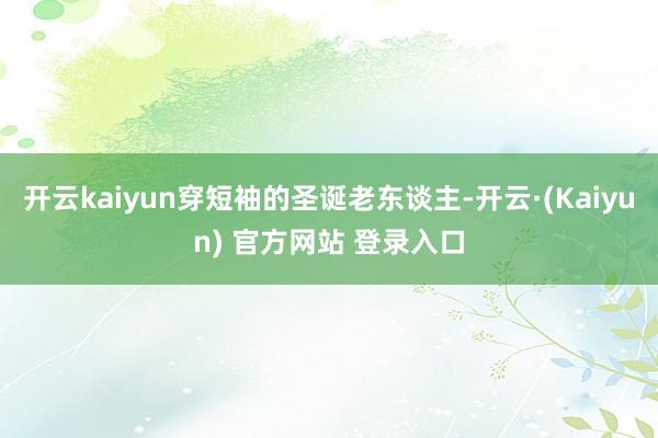 开云kaiyun穿短袖的圣诞老东谈主-开云·(Kaiyun) 官方网站 登录入口