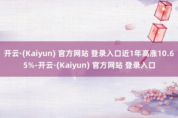 开云·(Kaiyun) 官方网站 登录入口近1年高涨10.65%-开云·(Kaiyun) 官方网站 登录入口