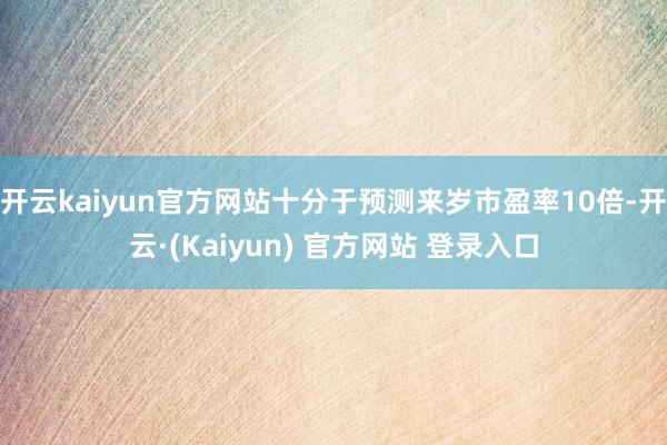 开云kaiyun官方网站十分于预测来岁市盈率10倍-开云·(Kaiyun) 官方网站 登录入口