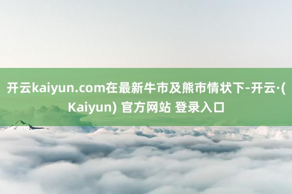 开云kaiyun.com在最新牛市及熊市情状下-开云·(Kaiyun) 官方网站 登录入口