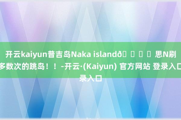 开云kaiyun普吉岛Naka island🏝️思N刷多数次的跳岛！！-开云·(Kaiyun) 官方网站 登录入口