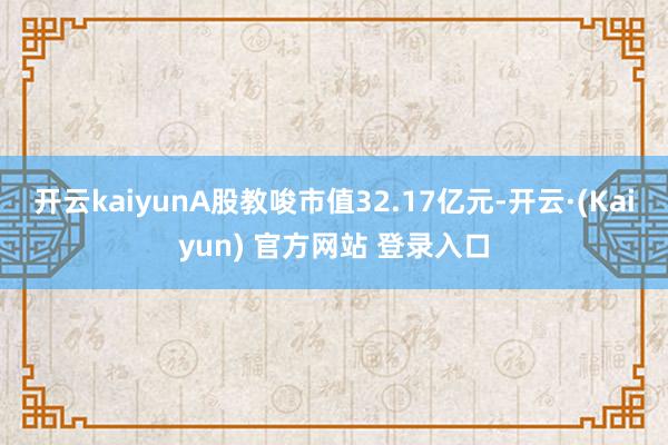 开云kaiyunA股教唆市值32.17亿元-开云·(Kaiyun) 官方网站 登录入口