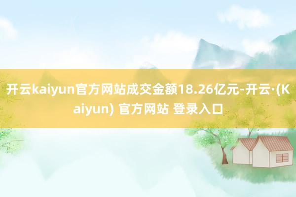 开云kaiyun官方网站成交金额18.26亿元-开云·(Kaiyun) 官方网站 登录入口