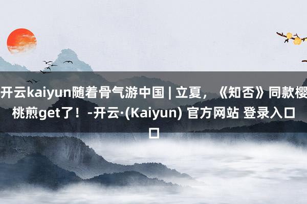 开云kaiyun随着骨气游中国 | 立夏，《知否》同款樱桃煎get了！-开云·(Kaiyun) 官方网站 登录入口