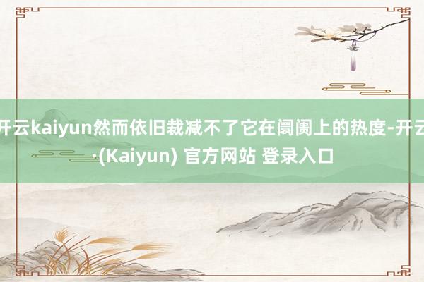 开云kaiyun然而依旧裁减不了它在阛阓上的热度-开云·(Kaiyun) 官方网站 登录入口