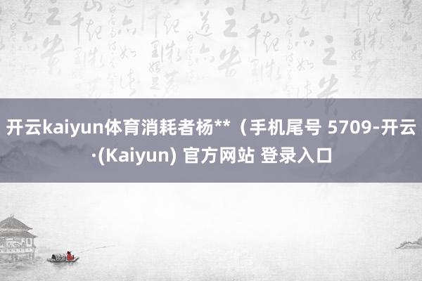 开云kaiyun体育消耗者杨**(手机尾号 5709-开云·(Kaiyun) 官方网站 登录入口