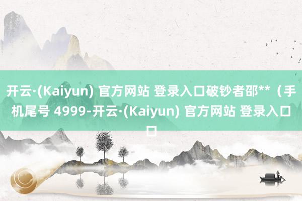 开云·(Kaiyun) 官方网站 登录入口破钞者邵**(手机尾号 4999-开云·(Kaiyun) 官方网站 登录入口