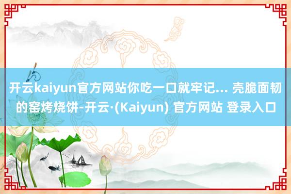 开云kaiyun官方网站你吃一口就牢记... 壳脆面韧的窑烤烧饼-开云·(Kaiyun) 官方网站 登录入口