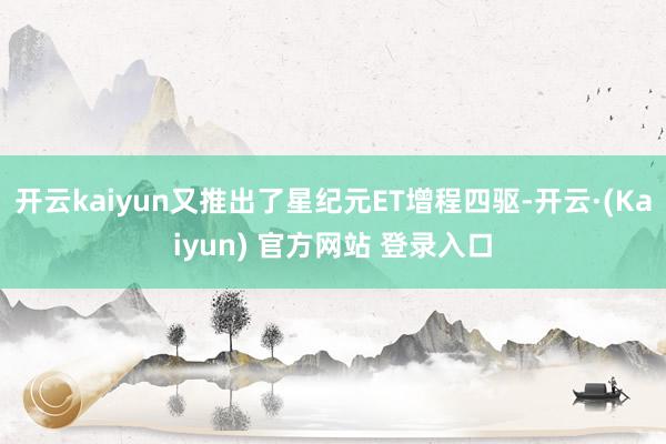 开云kaiyun又推出了星纪元ET增程四驱-开云·(Kaiyun) 官方网站 登录入口