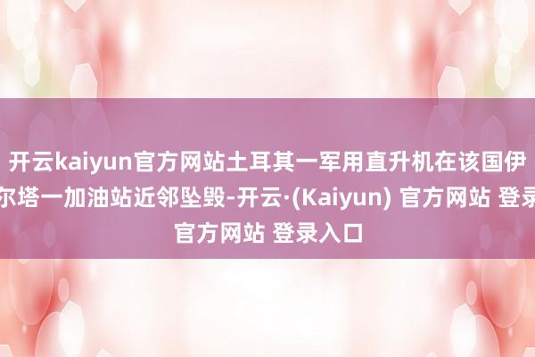 开云kaiyun官方网站土耳其一军用直升机在该国伊斯帕尔塔一加油站近邻坠毁-开云·(Kaiyun) 官方网站 登录入口