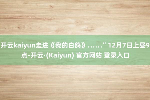 开云kaiyun走进《我的白鸽》……”12月7日上昼9点-开云·(Kaiyun) 官方网站 登录入口