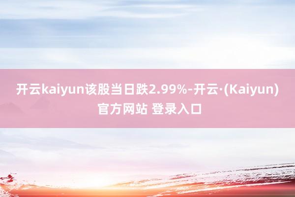 开云kaiyun该股当日跌2.99%-开云·(Kaiyun) 官方网站 登录入口