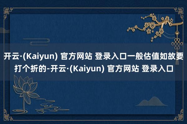 开云·(Kaiyun) 官方网站 登录入口一般估值如故要打个折的-开云·(Kaiyun) 官方网站 登录入口