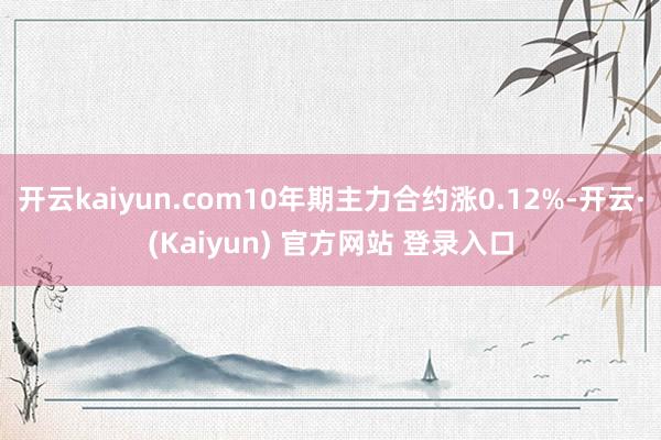开云kaiyun.com10年期主力合约涨0.12%-开云·(Kaiyun) 官方网站 登录入口