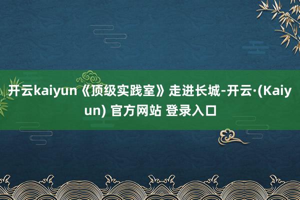 开云kaiyun《顶级实践室》走进长城-开云·(Kaiyun) 官方网站 登录入口