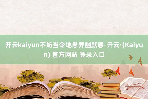 开云kaiyun不妨当令地愚弄幽默感-开云·(Kaiyun) 官方网站 登录入口