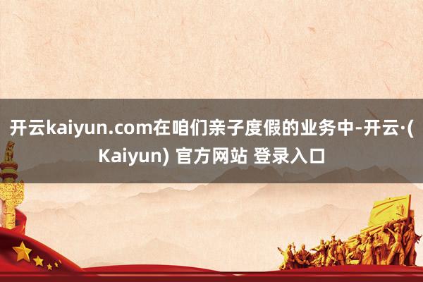 开云kaiyun.com在咱们亲子度假的业务中-开云·(Kaiyun) 官方网站 登录入口